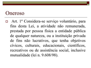 Trabalho Voluntário
 Art. 1º Considera-se serviço voluntário, para
fins desta Lei, a atividade não remunerada,
prestada por pessoa física a entidade pública
de qualquer natureza, ou a instituição privada
de fins não lucrativos, que tenha objetivos
cívicos, culturais, educacionais, científicos,
recreativos ou de assistência social, inclusive
mutualidade (lei n. 9.608/98).
 