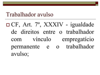 Subordinação
 Subordinação objetiva/estrutural
 A subordinação se faz presente quando o objeto
do contrato de trabalho, isto é, a função a ser
exercida pelo empregado, as tarefas que ele deve
executar, se integram e se incorporam na
atividade empresarial, compondo a dinâmica
geral da empresa, em seu processo produtivo ou
de fornecimento de bens e serviços. Assim, a
atividade obreira é crucial para a consecução dos
objetivos empresariais (Porto, 2009:69).
 