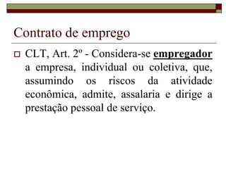 Contrato de emprego
 CLT, Art. 2º - Considera-se empregador
a empresa, individual ou coletiva, que,
assumindo os riscos da atividade
econômica, admite, assalaria e dirige a
prestação pessoal de serviço.
 