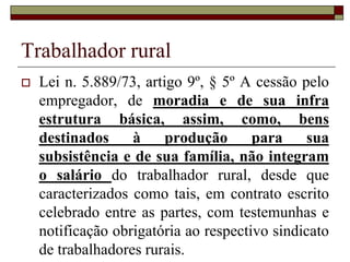 Trabalhador rural
 Lei n. 5.889/73, Art. 2º Empregado
rural é toda pessoa física que, em
propriedade rural ou prédio rústico,
presta serviços de natureza não
eventual a empregador rural, sob a
dependência deste e mediante
salário.
 