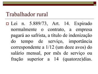 Trabalhador rural
 Lei n. 5.889/73, Art. 3º - Considera-se
empregador, rural, para os efeitos desta
Lei, a pessoa física ou jurídica,
proprietário ou não, que explore
atividade agro-econômica, em caráter
permanente ou temporário, diretamente
ou através de prepostos e com auxílio de
empregados.
 