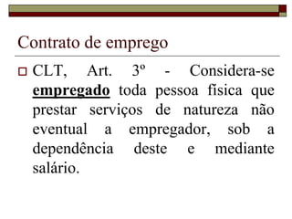 Contrato de emprego
 CLT, Art. 3º - Considera-se
empregado toda pessoa física que
prestar serviços de natureza não
eventual a empregador, sob a
dependência deste e mediante
salário.
 