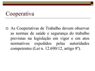 Cooperativa
 Lei n. 5.764/71, Art. 4º As cooperativas
são sociedades de pessoas, com forma e
natureza jurídica próprias, de natureza
civil, não sujeitas a falência, constituídas
para prestar serviços aos associados,
distinguindo-se das demais sociedades
pelas seguintes características:
 