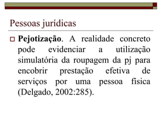 Pessoas jurídicas
 Pejotização. A realidade concreto
pode evidenciar a utilização
simulatória da roupagem da pj para
encobrir prestação efetiva de
serviços por uma pessoa física
(Delgado, 2002:285).
 