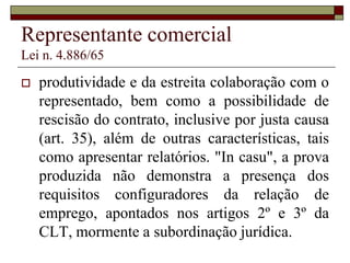 Corretor de seguros
Lei n. 4.594/64
 (...) Ainda que os artigos 17, da Lei 4594/64 e
125, do DL 73/66, prescrevam que não se
forma vínculo de emprego entre o corretor de
seguros, profissional autônomo, e a sociedade
seguradora, tais diretrizes não impedem o
reconhecimento da condição de empregado
(...) Essa, justamente, a hipótese dos autos, em
que a subordinação restou bem caracterizada,
 