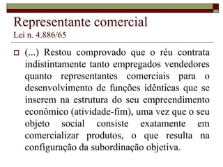 Representante comercial
Lei n. 4.886/65
 Art . 1º Exerce a representação comercial
autônoma a pessoa jurídica ou a pessoa física,
sem relação de emprego, que desempenha,
em caráter não eventual por conta de uma ou
mais pessoas, a mediação para a realização de
negócios mercantis, agenciando propostas ou
pedidos, para, transmití-los aos representados,
praticando ou não atos relacionados com a
execução dos negócios.
 
