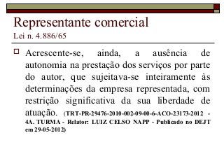 Representante comercial
Lei n. 4.886/65
 Acrescente-se, ainda, a ausência de
autonomia na prestação dos serviços por parte
do autor, que sujeitava-se inteiramente às
determinações da empresa representada, com
restrição significativa da sua liberdade de
atuação. (TRT-PR-29476-2010-002-09-00-6-ACO-23173-2012 -
4A. TURMA - Relator: LUIZ CELSO NAPP - Publicado no DEJT
em 29-05-2012)
 