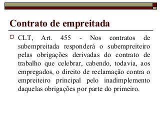 Contrato de empreitada
 CLT, Art. 455 - Nos contratos de
subempreitada responderá o subempreiteiro
pelas obrigações derivadas do contrato de
trabalho que celebrar, cabendo, todavia, aos
empregados, o direito de reclamação contra o
empreiteiro principal pelo inadimplemento
daquelas obrigações por parte do primeiro.
 