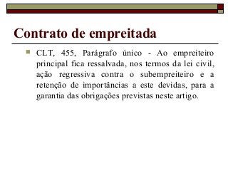Contrato de empreitada
 CLT, 455, Parágrafo único - Ao empreiteiro
principal fica ressalvada, nos termos da lei civil,
ação regressiva contra o subempreiteiro e a
retenção de importâncias a este devidas, para a
garantia das obrigações previstas neste artigo.
 