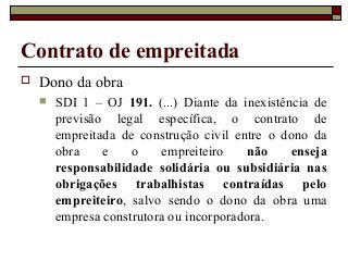 Contrato de empreitada
 Dono da obra
 SDI 1 – OJ 191. (...) Diante da inexistência de
previsão legal específica, o contrato de
empreitada de construção civil entre o dono da
obra e o empreiteiro não enseja
responsabilidade solidária ou subsidiária nas
obrigações trabalhistas contraídas pelo
empreiteiro, salvo sendo o dono da obra uma
empresa construtora ou incorporadora.
 