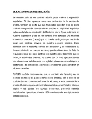 EL FACTORING EN NUESTRO PAÍS: 
En nuestro país es un contrato atípico, pues carece d regulación 
legislativa. Si bien aparece como una derivación de la cesión de 
crédito, también es cierto que sus finalidades exceden a las de dicho 
contrato otorgándole características propias su atipicidad legislativa 
radica en la falta de regulación del factoring como figura autónoma en 
nuestra legislación, pues es un contrato que persigue una finalidad 
económica concreta (causa) que no puede ser lograda por medio de 
algún otro contrato previsto en nuestro derecho positivo. Cabe 
destacar que el factoring carece de aplicación y es destacable su 
desconocimiento en nuestra técnica y practica financiera. La falta de 
regulación legal de este contrato en nuestro país determina que el 
factor, al adquirir los créditos, no cuenta con un título ejecutivo que le 
permita accionar judicialmente con agilidad, si no que se ve obligado a 
abstenerse de suficientes elementos probatorios para acreditar en 
juicio su derecho. 
GHERSI señala certeramente que el contrato de factoring no es 
idéntico en todos los países donde se lo practica, por lo que no es 
posible dar un concepto uniforme de él, aunque este contrato tiene 
amplia difusión en países industrializados tales como Estados Unidos, 
Japón y los países de Europa occidental, presenta distintas 
modalidades operativas y hasta 1960 su desarrollo era típicamente 
estadounidense. 
 