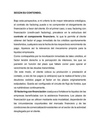 SEGÚN SU CONTENIDO. 
Bajo esta perspectiva, a mi criterio la de mayor relevancia ontológica, 
el contrato de factoring puede o no comprender el otorgamiento de 
financiación a favor del cliente. En el primer caso, o sea, factoring con 
financiación (credit-cash factoring), prevalece en la estructura del 
contrato el componente financiero, lo que le permite al cliente 
obtener del factor el pago inmediato de los créditos oportunamente 
transferidos, cualquiera sea la fecha de los respectivos vencimiento de 
pago. Aparece así la relevancia del mecanismo propicio para la 
liquidez empresaria. 
Como contrapartida por la movilización inmediata de tales créditos, el 
factor tendrá derecho a la percepción de intereses, los que se 
pactarán en función del plazo que faltare correr para operar el 
vencimiento de las deudas transmitidas. 
De este modo, el cliente coloca su producción o prestación al 
contado, a raíz de los pagos (o anticipos) que le realiza el factor y los 
deudores cedidos pagan al factor en los plazos originariamente 
estipulados. Queda así configurado el circuito de flujo de fondos, que 
va nutriéndose continuamente. 
El factoring con financiación coadyuva a fortalecer la liquidez de las 
empresas beneficiadas con la asistencia financiera. Los plazos de 
financiación que se utilicen mediante esta modalidad, dependerán de 
las circunstancias coyunturales del mercado financiero y de las 
condiciones de comercialización existentes en el sector de la actividad 
desplegada por el cliente. 
 