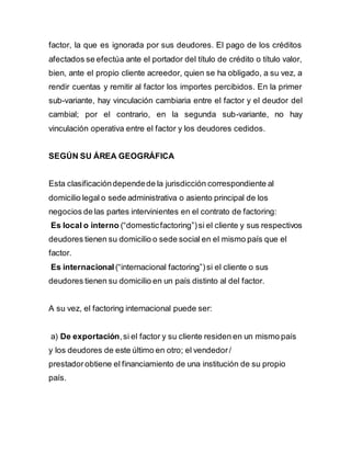 factor, la que es ignorada por sus deudores. El pago de los créditos 
afectados se efectúa ante el portador del título de crédito o título valor, 
bien, ante el propio cliente acreedor, quien se ha obligado, a su vez, a 
rendir cuentas y remitir al factor los importes percibidos. En la primer 
sub-variante, hay vinculación cambiaria entre el factor y el deudor del 
cambial; por el contrario, en la segunda sub-variante, no hay 
vinculación operativa entre el factor y los deudores cedidos. 
SEGÚN SU ÁREA GEOGRÁFICA 
Esta clasificación depende de la jurisdicción correspondiente al 
domicilio legal o sede administrativa o asiento principal de los 
negocios de las partes intervinientes en el contrato de factoring: 
Es local o interno (“domestic factoring”) si el cliente y sus respectivos 
deudores tienen su domicilio o sede social en el mismo país que el 
factor. 
Es internacional (“internacional factoring”) si el cliente o sus 
deudores tienen su domicilio en un país distinto al del factor. 
A su vez, el factoring internacional puede ser: 
a) De exportación, si el factor y su cliente residen en un mismo país 
y los deudores de este último en otro; el vendedor / 
prestador obtiene el financiamiento de una institución de su propio 
país. 
 