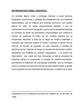 DEFINICION DOCTRINAL CIENTIFICA: 
Un contrato atípico mixto y complejo, llamado a cubrir diversas 
finalidades económicas y jurídicas del empresario por una sociedad 
especializada, que se integran por diversas funciones, aun cuando 
alguna de ellas no venga especialmente pactada, y que se 
residencian: en la función de gestión, por la cual la entidad de factoring 
se encarga de todas las actividades empresariales que conlleva la 
función de gestionar el cobro de los créditos cedidos por el 
empresario, liberando a este de la carga de medios materiales y 
humanos que deberían arbitrar en orden a obtener el abono de los 
mismos; la función de garantía, en este supuesto la entidad de 
factoring asume, además el riesgo de insolvencia del deudor cedido, 
adoptando una finalidad de carácter aseguratorio ; y la función de 
financiación , que suele ser más frecuente, en ella la sociedad de 
factoring anticipa al empresario el importe de créditos trasmitidos, 
permitiendo la obtención de una liquidez inmediata que se configura 
como un anticipo de parte del nominal de cada crédito cedido, a aparte 
de la recepción por las sociedad de factoring de un interés de la suya. 
________________________________________________________ 
2.Sentencia de la audiencia provincial de Madrid de 10 de julio de 
1966. 
 