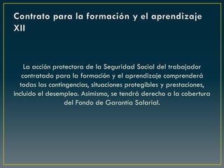 La acción protectora de la Seguridad Social del trabajador
contratado para la formación y el aprendizaje comprenderá
todas las contingencias, situaciones protegibles y prestaciones,
incluido el desempleo. Asimismo, se tendrá derecho a la cobertura
del Fondo de Garantía Salarial.
 