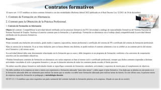 El nuevo art. 11 ET establece un único contrato formativo con dos modalidades (Reforma laboral 2022 publicada en el Real Decreto Ley 32/2021 de 28 de diciembre)
1. Contrato de Formación en Alternancia.
2. Contrato para la Obtención de la Práctica Profesional.
1. Contrato de Formación en Alternancia.
Objeto del contrato: Compatibilizar la actividad laboral retribuida con los procesos formativos de FP, Universidad o catálogo de especialidades formativas del Sistema Nacional de
Sistema Nacional de Empleo. Sustituye al anterior contrato para la formación y el aprendizaje. Formación en alternancia con el trabajo (dual) compatibilizando la actividad laboral
retribuida con los procesos formativos.
Requisitos:
•Estar cursando una titulación universitaria, grado medio o superior, especialista, máster profesional o certificado del sistema de FP o certificado del sistema de formación profesional.
•Que se carezca de la titulación. Si ya se tiene titulación, pero se busca obtener otra distinta, se podrá realizar el contrato solamente si no se celebró ya un contrato previo del mismo
nivel formativo y del mismo sector.
•La actividad laboral debe estar directamente relacionada con la formación que se cursa y debe integrarse en un programa de formación, conforme a los convenios de cooperación
suscritos con las autoridades educativas.
• Podrán formalizarse contratos de formación en alternancia con varias empresas en base al mismo ciclo o certificado profesional, siempre que dichos contratos respondan a distintas
actividades vinculadas al ciclo o programa formativo y sin que la duración máxima de todos los contratos pueda exceder el límite previsto.
•Se deben suscribir planes formativos individuales donde se especifique contenido de formación, calendario, actividades y requisitos de tutoría para el cumplimiento de objetivos.
•Se debe nombrar en la empresa un tutor o tutora con experiencia o formación adecuada “para tales tareas” y debe seguir el plan formativo. Una duda que se plantea en este punto es si
la formación adecuada debe ser solamente para realizar las tareas que se enseña o se debe tener formación adecuada para realizar tareas de tutoría. En este último caso, la persona tutora
de empresa requeriría formación en pedagogía y metodología docente.
•El ET (11.1 f) establece que estos requisitos son parte sustancial del contrato incluido la formación práctica en la empresa. (fraude en caso de no existir).
Contratos formativos
 