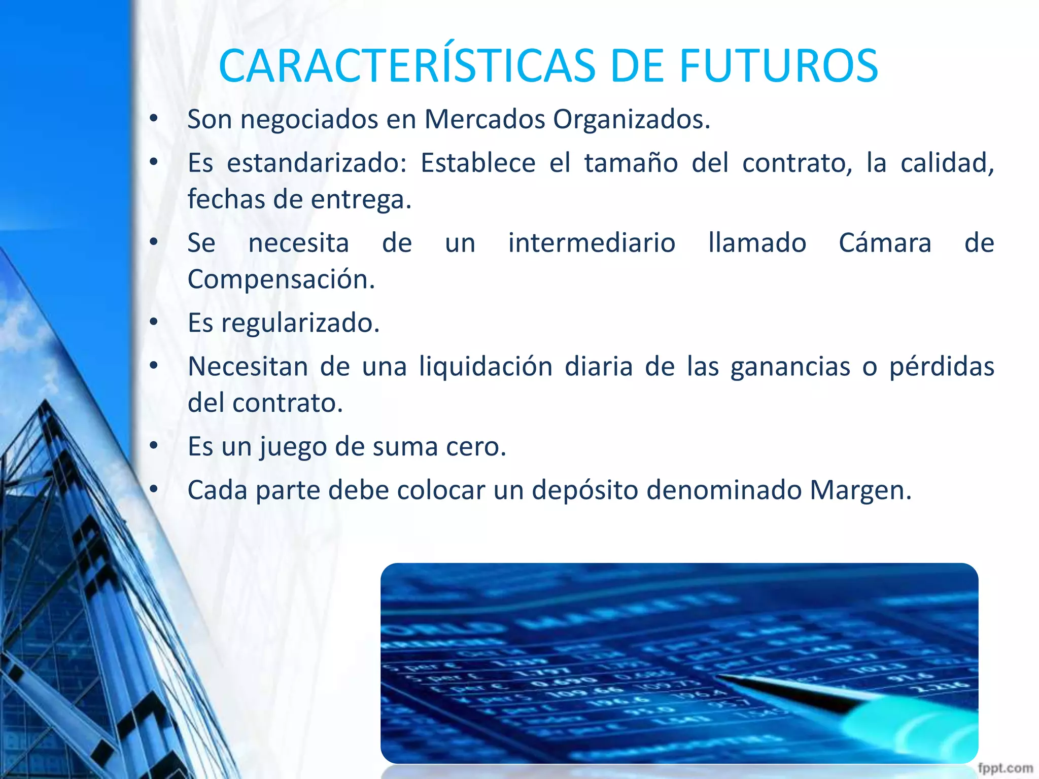 CARACTERÍSTICAS DE FUTUROS
• Son negociados en Mercados Organizados.
• Es estandarizado: Establece el tamaño del contrato, la calidad,
fechas de entrega.
• Se necesita de un intermediario llamado Cámara de
Compensación.
• Es regularizado.
• Necesitan de una liquidación diaria de las ganancias o pérdidas
del contrato.
• Es un juego de suma cero.
• Cada parte debe colocar un depósito denominado Margen.
 