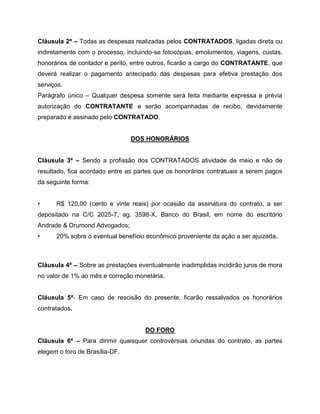 Cláusula 2ª – Todas as despesas realizadas pelos CONTRATADOS, ligadas direta ou
indiretamente com o processo, incluindo-se fotocópias, emolumentos, viagens, custas,
honorários de contador e perito, entre outros, ficarão a cargo do CONTRATANTE, que
deverá realizar o pagamento antecipado das despesas para efetiva prestação dos
serviços.
Parágrafo único – Qualquer despesa somente será feita mediante expressa e prévia
autorização do CONTRATANTE e serão acompanhadas de recibo, devidamente
preparado e assinado pelo CONTRATADO.
DOS HONORÁRIOS
Cláusula 3ª – Sendo a profissão dos CONTRATADOS atividade de meio e não de
resultado, fica acordado entre as partes que os honorários contratuais a serem pagos
da seguinte forma:
• R$ 120,00 (cento e vinte reais) por ocasião da assinatura do contrato, a ser
depositado na C/C 2025-7, ag. 3598-X, Banco do Brasil, em nome do escritório
Andrade & Drumond Advogados;
• 20% sobre o eventual benefício econômico proveniente da ação a ser ajuizada.
Cláusula 4ª – Sobre as prestações eventualmente inadimplidas incidirão juros de mora
no valor de 1% ao mês e correção monetária.
Cláusula 5ª- Em caso de rescisão do presente, ficarão ressalvados os honorários
contratados.
DO FORO
Cláusula 6ª – Para dirimir quaisquer controvérsias oriundas do contrato, as partes
elegem o foro de Brasília-DF.
 