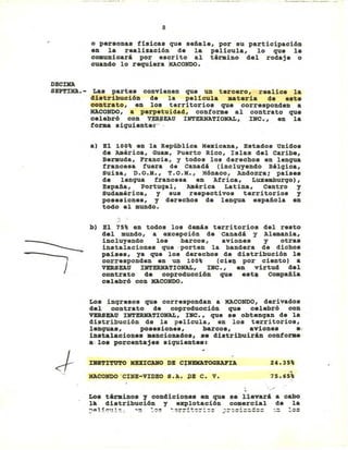 8
o personas fisicas que señale, por su participaci6n
en la realizaci6n de la pelicula, lo que le
comunicar' por escrito al término del rodaje o
cuando lo requiera MACONDO.
DBCllOl
SBP'l'IXA.- Las partes convienen que un tercero, realice la
di.tribuci6n de la pelicula _teria de e.te
contrato, en los territorios que corresponden a
MACONDO, a perpetuidad, conforme al contrato que
celebr6 con ~SEAU INTERNATIONAL, INC., en la
forma siguient.:- '
a) El 100% en la República Mexicana, Estados Unidos
de América, Guam, pu.rto Rico, Islas del caribe,
Bermuda, Francia, y todos los derechos en lengua
francesa fuera de Canadá (incluyendo Bélqica,
suiza, D.O.M., T.O.M., M6naco, Andor-.4a; paises
de lengua francesa en Africa, Luxeaburqo),
España, Portuqal, América Latina, Centro y
sudamérica, y sus respectivos territorios y
posesiones, y derechos de lengua española en
todo el mundo.
J
b) El 75% en todos los demás territorios del resto
del lIIundo, a excepci6n de Canadá y Alemania,
incluyendo los ,barcos, aviones y otra.
instalaciones que' porten la bandera de dichos
paíse., ya que los derecho. de distribuci6n la
corresponden en un 100% (cie~ por ciento) a
VERSEAU INTBRNATIONAL, INC., an virtud del
contrato de coproducci6n que est. compañia
calebr6 con MACONDO.
Los inqresos que correspondan a MACONDO, derivados
del contrato de coproducci6n que celebr6 con
VERSEAU INTERHATIONAL, INC., que se obtenqan de la
distribuci6n de la pelicula, en los territorios,
lengua., po.esiones, barco., aviones e,
in.talaciona••ancionado., sa distribuirán conforae
a'lo. porcentaje••iguiente.:
J"
nt8TZTUTO KUZCANO DB C:j:NEMATOGRAl"ZA
HACONDO'CINB-VZDBO S.A. PB C. V.
24.35%
..75.65%,
Lo. téraino. y condicione. en que se llevará a cabo
l~ distribuci6n y explotaci6n comercial de la
~$l!cul~i ~~ ~~~ ~~r~i~~=:== ;=~=i=~=:= -- ~:~
 