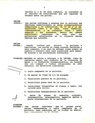 ..•...- .... - ._-_..- ...__ ....• ----_._.__ ._._--_._~_. -~--~~-
9
incisos al Y bl de esta cliusula, se convendri en
el contrato de di.tribución que por separado .e
celebre entre las partes.
DECID
OCTAVA.-
DECID
NOVEHA.-
Las partes convienen y aceptan que la película .ea
explotada co.ercial.ente en salas cin_atoqrifica.
co.erciales y no comerciale., en 35 _ Y l' _,
televisi6n libre y de paqa, video do.éstico,
videocassettes, y en cualquier forma o .edio
conocido o por conocerse, dentro del qénero
audiovisual, re.petando en todo caso lo.
porcentajes establecidos en la cliusula décima
séptima que antecede.
CUando tuviere que asistir la película a
Festivales, las partes de comÚD acuerdo decidirin a
este respecto, y en caso de obtener alqún premio en
especie o efectivo éste seri acreditado para amba.,
de acuerdo a los porcentajes convenidos.,
VIGESID.-MACONDO se obliqa a entreqar a EL rxCINE, libre de
cualquier qasto, por conducto de la Direcci6n de
Apoyo a la Producción Cinematoqrifica, de acuerdo
con los ti_pos y fecha. estipuladas en este
contrato, los materiales siguientes:
r
1. copia compuesta de la película. .I/~
2. Un master en video de 3/4 de pulqada.
3. Veinticinco posters de la películ.a, •
4. Veinticinco press boolt de la película.
5. Veinticinco fotoqrafías en blanco y neqro, con
calidad para stills.
,. Veinticinco transparencia. de la película.
7. carta de acceso &1 neqativo oriqinal,
interpositivo, interneqativo, neqativo óptico: Y:.
pista internacional de la película.
VIGESID
PRIHERA. - La. partes convienen que el ;primer corte,
cortes subsecuentes y copia co~uesta de la
película, sean exhibidos en la Ciudad de México,
;:~~ =:~~=i=~~~t~ ~~ ~~ !~~!~~~
 
