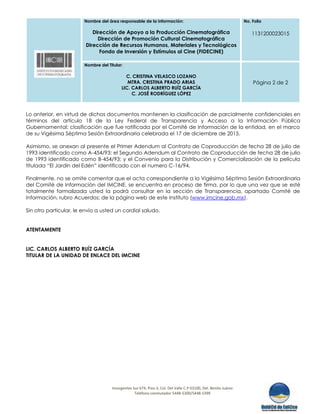 Nombre del área responsable de la información:
Dirección de Apoyo a la Producción Cinematográfica
Dirección de Promoción Cultural Cinematográfica
Dirección de Recursos Humanos, Materiales y Tecnológicos
Fondo de Inversión y Estímulos al Cine (FIDECINE)
No. Folio
1131200023015
Nombre del Titular:
C. CRISTINA VELASCO LOZANO
MTRA. CRISTINA PRADO ARIAS
LIC. CARLOS ALBERTO RUÍZ GARCÍA
C. JOSÉ RODRÍGUEZ LÓPEZ
Página 2 de 2
Insurgentes Sur 674, Piso-3, Col. Del Valle C.P 03100, Del. Benito Juárez
Teléfono conmutador 5448-5300/5448-5399
Lo anterior, en virtud de dichos documentos mantienen la clasificación de parcialmente confidenciales en
términos del artículo 18 de la Ley Federal de Transparencia y Acceso a la Información Pública
Gubernamental; clasificación que fue ratificada por el Comité de Información de la entidad, en el marco
de su Vigésima Séptima Sesión Extraordinaria celebrada el 17 de diciembre de 2015.
Asimismo, se anexan al presente el Primer Adendum al Contrato de Coproducción de fecha 28 de julio de
1993 identificado como A-454/93; el Segundo Adendum al Contrato de Coproducción de fecha 28 de julio
de 1993 identificado como B-454/93; y el Convenio para la Distribución y Comercialización de la película
titulada “El Jardín del Edén” identificado con el numero C-16/94.
Finalmente, no se omite comentar que el acta correspondiente a la Vigésima Séptima Sesión Extraordinaria
del Comité de Información del IMCINE, se encuentra en proceso de firma, por lo que una vez que se esté
totalmente formalizada usted la podrá consultar en la sección de Transparencia, apartado Comité de
Información, rubro Acuerdos; de la página web de este Instituto (www.imcine.gob.mx).
Sin otro particular, le envío a usted un cordial saludo.
ATENTAMENTE
LIC. CARLOS ALBERTO RUÍZ GARCÍA
TITULAR DE LA UNIDAD DE ENLACE DEL IMCINE
 