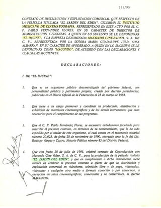 251/95
CONTRATO DE DISTRIBUCION y EXPLOTACION COMERCIAL QUE RESPECTO DE
LA PELICULA TITULADA "EL JARDIN DEL EDEN", CELEBRAN EL INSTITUTO
MEXICANO DE CINEMATOGRAFIA, REPRESENTADO EN ESTE ACTO POR EL C.
P. PABLO FERNANDEZ FLORES, EN SU CARACTER DE DIRECTOR DE
ADMINSTRACION y FINANZAS, A QUIEN EN LO SUCESIVO SE LE DENOMINARA
"EL IMCINE", Y LA EMPRESA DENOMINADA MACONDO CINE-VIDEO, S. A. DE
C. V., REPRESENTADA POR LA SEÑORA MARIA GUADALUPE JULIA SOSA
ALBARRAN, EN SU CARACTER DE APODERADO, A QUIEN EN LO SUCESIVO SE LE
DENOMINARA COMO "MACONDO", DE ACUERDO CON LAS DECLARACIONES Y
CLAUSULAS SIGUIENTES:
DECLARACIONES:
.l. DE "EL IMCINE";
l. Que es un organismo público descentralizado del gobierno federal, con
personalidad juridica y patrimonio propios, creado por decreto presidencial,
publicado en el Diario Oficial de la Federación el 25 de marzo de 1983.
2. Que tiene a su cargo promover y coordinar la producción, distribución y
exhibición de materiales cinematográficos y de los demás instrumentos que sean
necesarios para el cumplimiento de sus programas.
3. Que el C. P. Pablo Fernández Flores, se encuentra debidamente facultado para
suscribir el presente contrato, en ténninos de su nombramiento, que le ha sido
expedido por el titular de este organismo, el cual consta en el testimonio notarial
número 20,023, de fecha 28 de noviembre de 1990, otorgado ante la fe del Lic.
Rodrigo Vargas y Castro, Notario Público número 85 del Distrito Federal.
,,'1 4.
l'
Que con fecha 28 de julio de 1993, celebró contrato de Coproducción con
Macondo Cine-Video, S. A. de C. V., para la producción de la película titulada
"EL JARDIN DEL EDEN", Y que en cumplimiento a dicho instrumento, tiene
interés en celebrar el presente contrato a efecto de que la distribución y
explotación comercial en videohome, televisión libre y de paga, videosalas,
videolaser y cualquier otro medio o fonnato conocido o por conocerse, a
excepción de salas cinemátográficas, comerciales y no comerciales, la efectúe
CONDO.
 