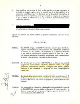 3
6. Que manifiesta bajo protesta de decir verdad, que los socios que constituyen la
sociedad no ocupan empleo, cargo o comisión en el servicio público, ni se
encuentran inhabilitados por la Secretaria de la Contraloria General de la
Federación para desempeñarlos, por lo que no están en ningúno de los supuestos
a que se refiere el artículo 47 de la Ley Federal de Responsabilidades de los
Se.rvidores Públicos.
7.
el cual señala para los efectos del presente contrato.
Expuesto lo anterior, las partes celebran el presente instrumento, al tenor de las
siguientes:
CLAUSULAS:
PRlMERA.-
SEGUNDA.-
TERCERA.-
CUARTA.-
EL IMCINE otorga a MACaNDO el derecho exclusivo para distribuir y
explotar comercialmente la película titulada "EL JARDIN DEL EDEN" (en
lo sucesivo "LA PELlCULA "j, en el territorio de la República Mexicana,
la que tiene las caracteristicas siguientes: filmada en color, en 35 mm.,
con duración máxima de 100 minutos, basada en el guión cinematográfico
de Beatriz y Maria Novara, y dirigida por Maria Novara.
Los derechos que se otorgan a MACaNDO en la cláusula que antecede
comprenden exclusivamente videohome, televisión libre y de paga,
videosalas, videolaser no comercial y cualquier otro medio o formato
conocido o por conocerse, a excepción de salas cinematográficas
comerciales.
La vigencia del presente contrato será de cinco años, contados a partir de
la firma de este instrumento, al término de los cuales será revisable,
contando MACaNDO con derecho de preferencia para celebrar un nuevo
contrato.
Los gastos directos e indirectos relacionados con la explotación comercial
de LA PELICULA, serán aprobados por las partes de común acuerdo, y su
importe recuperado de los primeros ingresos que se generen por la
comercialización de LA PELlCULA.
Eliminado: parte de un párrafo
Fundamento Legal: Art. 18, fracción II de la Ley Federal de Transparencia y Acceso a la
Información Pública gubernamental.
Motivación: Se trata de datos de carácter personal que requieren del consentimiento del
particular para su difusión
 