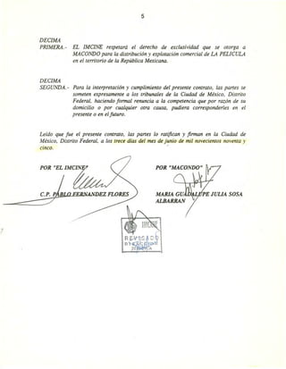 5
DEClMA
PRIMERA. - EL IMClNE respetará el derecho de exclusividad que se otorga a
MACaNDO para la distribución y explotación comercial de LA PELICULA
en el territorio de la República Mexicana.
DEClMA
SEGUNDA. - Para la interpretación y cumplimiento del presente contrato, las panes se
someten expresamente a los tribunales de la Ciudad de México, Distrito
Federal, haciendo formal renuncia a la competencia que por razón de su
domicilio o por cualquier otra causa, pudiera corresponderles en el
presente o en el futuro.
Leído que fue el presente contrato, las panes lo ratifican y firman en la Ciudad de
México, Distrito Federal, a los trece días del mes de junio de mil novecientos noventa y
. .CinCO.
POR "EL IMCIN
 
