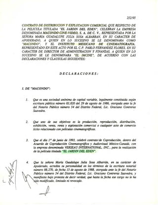 252/95
CONTRATO DE DlSTRIBUCION y EXPLOTACION COMERCIAL QUE RESPECTO DE
LA PELICULA TITULADA "EL JARDIN DEL EDEN", CELEBRAN LA EMPRESA
DENOMINADA MACONDO CINE-VIDEO, S. A. DE C. V., REPRESENTADA POR LA
SEÑORA MARIA GUADALUPE JULIA SOSA ALBARRAN, EN SU CARACTER DE
APODERADO, A QUIEN EN LO SUCESIVO SE LE DENOMINARA COMO
"MACONDO", y EL INSTITUTO MEXICANO DE CINEMATOGRAFIA,
REPRESENTADO EN ESTE ACTO POR EL c.P. PABLO FERNANDEZ FLORES, EN SU
CARACTER DE DIRECTOR DE ADMINISTRACION y FINANZAS, A QUIEN EN LO
SUCESIVO SE LE DENOMINARA "EL IMCINE", DE ACUERDO CON LAS
DECLARACIONES Y CLAUSULAS SIGUIENTES:
DECLARACIONES:
I. DE "MACONDO":
1. Que es una sociedad anónima de capital variable, legalmente constituida según
escritura pública número 83,820 del 29 de agosto de 1986, otorgada ante la fe
del Notario Público número 54 del Distrito Federal, Lic. Graciano Contreras
Saavedra.
2. Que uno de sus objetivos es la producción, reproducción, distribución,
exhibición, venta, renta y explotación comercial o cualquier acto de comercio
lícito relacionado con películas cinematográficas.
3. Que el día 1° de junio de 1993, celebró contralo::de Coproducción. dentro del
Acuerdo de Coproducción Cinematográfica y Audiovisual México-Canadá. con
la empresa denominada VERSEAU INTERNATIONAL. INC., para la realización
de la película titulada "EL JARDIN DEL EDEN".
4. Que la señora María Guadalupe Julia Sosa Albarrán. en su carácter de
Apoderado, acredita su personalidad en los términos de la escrit~ra notarial
número 88,270, de fecha 15 de agosto de 1988. otorgada ante la fe del Notario
Público número 54 del Distrito Federal. Lic. Graciano Contreras Saavedra, y
manifiesta bajo protesta de decir verdad, que hasta la fecha ese cargo no le ha
'do modificado, limitado ni revocOflo.
 