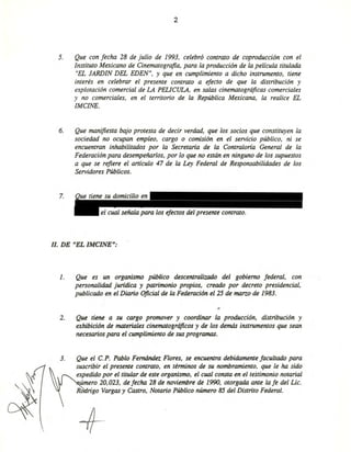 2
5. Que con fecha 28 de julio de 1993, celebró contrato de coproducción con el
Instituto Mexicano de Cinematografia, para la producción de la película titulada
"EL JARDIN DEL EDEN", Y que en cumplimiento a dicho instrumento, tiene
interés en celebrar el presente contrato a efecto de que la distribución y
explotación comercial de LA PELICULA, en salas cinematográficas comerciales
y no comerciales, en el territorio de la República Mexicana, la realice EL
IMCINE.
6. Que manifiesta bajo protesta de decir verdad, que los socios que constituyen la
sociedad no ocupan empleo, cargo o comisión en el servicio público. ni se
encuentran inhabilitados por la Secretaría de la Contraloría General de la
Federación para desempeñarlos, por lo que no están en ninguno de los supuestos
a que se refiere el anículo 47 de la Ley Federal de Responsabilidades de los
Servidores Públicos.
7.
el cual señala para los efectos del presente contrato.
Il. DE "EL IMCINE":
l. Que es un organismo público descenJralizado del gobierno federal. con
personalidad jurídica y patrimonio propios. creado por decreto presidencial,
publicado en el Diario Oficial de la Federación el 25 de marzo de 1983.
2. Que tiene a su cargo promover y coordinar la producción. distribución y
exhibición de materiales cinematográficos y de los demás instrumenJos que sean
necesarios para el cumplimienJo de sus programas.
3. Que el c.P. Pablo Femández Flores, se encuenJra debidamenJe facultado para
suscribir el presenJe conJrato. en términos de su nombramienJo. que le ha sido
expedido por el titular de este organismo. el cual consta en el testimonio notarial
úmero 20.023. de fecha 28 de noviembre de 1990, otorgada ante la fe del Lic.
R rigo Vargas y Castro, Notario Público número 85 del Distrito Federal.
+ Eliminado: parte de un párrafo
Fundamento Legal: Art. 18, fracción II de la Ley Federal de Transparencia y Acceso a la
Información Pública gubernamental.
Motivación: Se trata de datos de carácter personal que requieren del consentimiento del
particular para su difusión
 