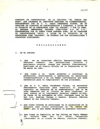 1
454/93
CONTRATO DB COPRODUCCXON, DB LA PELXCULA "EL JARDXN DBI.
EDEN", QUE CELEBRAH EL XNSTX'1'UTO KUXCANO DB CXHEMA'1'OGRAI'U,
REPRESDlTADO POR EL C. P. PABLO FERNANDBZ FLORBS, EJI SU
CARACTER DB DXREC'1'OR DB ADHXHXSTRACl:OH y FXHAHZAS, A QUXEJIl EJIl
LO SUCESIVO SB LB DEJlOHXHARA COMO "BL XHCXNE", y POR LA OTRA,
LA EXPRBSA DEJIlOHXHADA HACOHOO CXlTB-VXDBO S.A DB C.V.,
RBPRBSDlTADA POR EL SEÑOR JORGB SANCREZ SOSA, EJIl SU CARAC'1'ER
DB ADHIHXSTRADOR UNICO, A QUXEN EN LO SUCESIVO SB LB
DENOHIHARA COHO "HACOHOO", DB ACUERDO CON LAS DECLARACXOlTBS y
CLAUSULAS SXGUIDlTES:
D E C LAR A C X O N E S
l. DB EL XMCXNE:
1. Que es un organismo público descentralizado del
Gobierno Federal, con personalidad jurídica y
patrimonio propios, creado por Decreto presidencial,
publicado en el Diario oficial de la Federación el 25
de marzo de 1983.
2. Que tiene a su cargo promover y coordinar la
producción, distribución y exhibición de materiales
cinematográficos y de los demás instrumentos que sean
necesarios para el cumplimiento de sus programas.
. 3.
- ~
)
J. 4.
Que el C. P. Pablo Fernández Flores, se encuentra
debidamente facultado para suscribir el presente
con.trato, en términos de su nombramiento, que le ha
sido expedido por el titular de este organismo, el
cual consta en el te.timonio notarial número 20,023,
de fecha 28 de novieabre de 1990, otorgado ante la fe
del Lic. Rodrigo vargas y castro, Notario Público
número 85 del Distrito Federal.
Que tiene interés en participar en la producción de la
película cuyo título provisional es "EL JARDlN DEL
BDEN", por lo que desea celebrar el presente contrato.

-,S. Que tiene su do.icilio en la. Calle. de Tepic NÚlIlerO
40, Colonia Roma Sur, C.P. 06760, Delegación
~ "~u"".c e. ,. c,ue.. ee '''',=. D'e<rite Fed~'l.
 