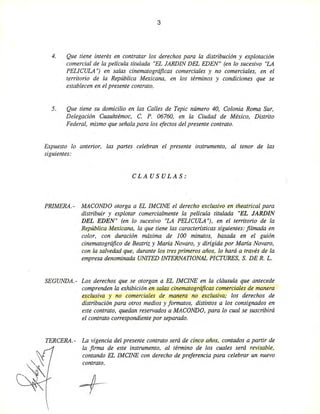 3
4. Que tiene interés en contratar los derechos para la distribución y explotación
comercial de la película titulada "EL JARDIN DEL EDEN" (en lo sucesivo "LA
PELICULA "j en salas cinematográficas comerciales y no comerciales, en el
tf!rritorio de la República Mexicana, en los términos y condiciones que se
establecen en el presente contrato.
5. Que tiene su domicilio en las Calles de Tepic número 40, Colonia Roma Sur,
Delegación Cuauhtémoc, C. P. 06760, en la Ciudad de México, Distrito
Federal, mismo que señala para los efectos del presente contrato.
Expuesto lo anterior, las partes celebran el presente instrumento, al tenor de las
siguientes:
CLAUSULAS:
PRIMERA.- MACaNDO otorga a EL IMCINE el derecho exclusivo en theatrical para
distribuir y explotar comercialmente la película titulada "EL JARDIN
DEL EDEN" (en lo sucesivo "LA PELICULA "j, en el territorio de la
República Mexicana, la que tiene las caracteristicas siguientes: filmada en
color, con duración máxima de 100 minutos, basada en el guión
cinematográfico de Beatriz y Maria Novara, y dirigida por Maria Novara,
con la salvedad que, durante los tres primeros años, lo hará a través de la
empresa denominada UNITED INTERNATIONAL PICTURES, S. DE R. L.
SEGUNDA. - Los derechos que se otorgan a EL IMCINE en la cláusula que antecede
comprenden la exhibición en salas cinematográficas comerciales de manera
exclusiva y no comerciales de manera no exclusiva; los derechos de
distribución para otros medios y formatos, distintos a los consignados en
este contrato, quedan reservados a MACaNDO, para lo cual se suscribirá
el contrato correspondiente por separado.
TERCERA. - La vigencia del presente contrato será de cinco años, contados a partir de
la firma de este instrumento, al término de los cuales será revisable,
contando EL lMCINE con derecho de preferencia para celebrar un nuevo
contrato.
+-
 