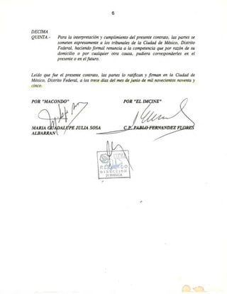 6
DECIMA
QUINTA.- Para la interpretación y cumplimiento del presente contrato, las panes se
someten expresamente a los tribunales de la Ciudad de México, Distrito
Federal, haciendo formal renuncia a la competencia que por razón de su
domicilio o por cualquier otra causa, pudiera corresponderles en el
presente o en el futuro.
Leído que fue el presente contrato, las panes lo ratifican y firman en la Ciudad de
México, Distrito Federal, a los trece días del mes de junio de mil novecientos noventa y
cinco.
POR "EL IMClNE"
~.
c.
POR "MACONDO"
.'
--
 