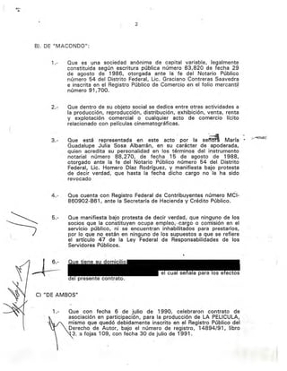 (
2
B). DE "MACaNDO":
1.- Que es una sociedad anonlma de capital variable, legalmente
constituida según escritura pública número 83,820 de fecha 29
de agosto de 1986, otorgada ante la fe del Notario Público
número 54 del Distrito Federal, Lic. Graciano Contreras Saavedra
e inscrita en el Registro Público de Comercio en el folio mercantil
número 91,700.
2.- Que dentro de su objeto social se dedica entre otras actividades a
la producción, reproducción, distribución, exhibición, venta, renta
y explotación comercial o cualquier acto de comercio· lícito
relacionado con películas cinematográficas.
3.- Que está representada en este acto por la se~ María· ~ .;;.~;>:
Guadalupe Julia Sosa Albarrán, en su carácter de apoderada,
quien acredita su personalidad en los términos del instrumento
notarial número 88,270, de fecha 15 de agosto de 1988,
otorgado ante la fe del Notario Público número 54 del Distrito
Federal, Lic. Homero Díaz Rodríguez, y manifiesta bajo protesta
de decir verdad, que hasta la fecha dicho cargo no le ha sido
revocado
4.- Que cuenta con Registro Federal de Contribuyentes número MCI-
860902-B61, ante la Secretaría de Hacienda y Crédito Público.
5.- Que manifiesta bajo protesta de decir verdad, que ninguno de los
socios· que la constituyen Qcupa.emp1eoi,·ear-go ·0 comisión en el
servicio público, ni se encuentran inhabilitados para prestarlos,
por lo que no están en ninguno de los supuestos a que se refiere
el artículo 47 de la Ley Federal de Responsabilidades de los
Servidores Públicos.
C) "DE AMBOS"
1.- Que con fecha 6 de julio de 1990, celebraron contrato de
asociación en participación, para la producción de LA PELlCULA,
mismo que quedó debidamente inscrito· en el Registro Público del
Derecho de Autor, bajo el número de registro, 14894/91, libro
3, a fojas 109, con fecha 30 de julio de 1991.
Eliminado: parte de un párrafo
Fundamento Legal: Art. 18, fracción II de la Ley Federal de Transparencia y Acceso a la
Información Pública gubernamental.
Motivación: Se trata de datos de carácter personal que requieren del consentimiento del
particular para su difusión
 