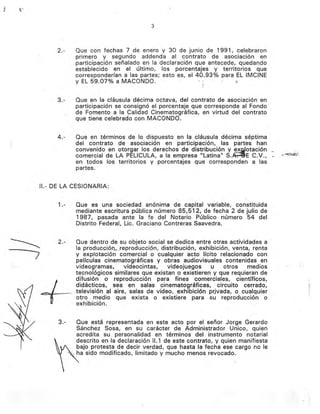 3
2.- Que con fechas 7 de enero y 30 de junio de 1991, celebraron
primero y segundo addenda al contrato de asociación en
participación señalado en la declaración que antecede, quedando
establecido en el último, los porcentajes y territorios que
corresponderían a las partes; esto es, el 40.93% para EL IMCINE
y EL 59.07% a MACaNDO. ::J
3.- Que en la cláusula décima octava, del contrato de asociaclon en
participación se consignó el porcentaje que corresponde al Fondo
de Fomento a la Calidad Cinematográfica, en virtud del contrato
que tiene celebrado con MACaNDO.
(
4.- Que en términos de lo dispuesto en la cláusula décima séptima
del contrato de asociación en participación, las partes han
convenido en otorgar los derechos de distribución y ex.Q!otación_
comercial de LA PELlCULA, a la empresa "Latina" S.~E C.V.,· "._~~:"
en todos los territorios y porcentajes que corresponden a las
partes.
11.- DE LA CESIONARIA:
1.- Que es una sociedad anomma de capital variable, constituida
mediante escritura pública número 85,512, de fecha 2 de julio de
1987, pasada ante la fe del Notario Público número 54 del
Distrito Federal, Lic. Graciano Contreras Saavedra.
2.- Que dentro de su objeto social se dedica entre otras actividades a
la producciÓl1,.Jeproduccipn, distribución, exhibición, venta, renta
y explotación comercial o cualquier acto lícito relacionado con
películas cinematográficas y obras audiovisuales contenidas en
videogramas, videocintas, videojuegos u otros medios
tecnológicos similares que existan o existieren y que requieran de
difusión o reproducción para fines comerciales, científicos,
+
didácticos, sea en salas cinematográficas, circuito cerrado,
_.televisión al aire, salas de video, exhibición prjvada, o cualquier
otro medio que exista o existiere para su reproducciÓn o
exhibición.
3.- Que está representada en este acto por el señor Jorge Gerardo
Sánchez Sosa, en su carácter de Administrador Unico, quien
acredita su. personalidad en términos del instrumento notarial
descrito en la declaración 11.1 de este contrato, y quien manifiesta
bajo protesta de decir verdad, que hasta la fecha ese cargo no le
;~ ..~ ha sido modificado, limitado y mucho menos revocado.
 
