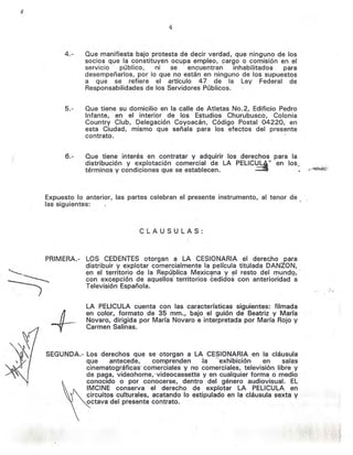 4
4.- Que manifiesta bajo protesta de decir verdad, que ninguno de los
socios que la constituyen ocupa empleo, cargo o comisión en el
servicio público, ni se encuentran inhabilitados para
desempeñarlos, por lo que no están en ninguno de los supuestos
a que se refiere el artículo 47 de la Ley Federal de
Responsabilidades de los Servidores Públicos.
5.- Que tiene su domicilio en la calle de Atletas No.2, Edificio Pedro
Infante, en el interior de los Estudios Churubusco, Colonia
Country Club, Delegación Coyoacán, Código Postal 04220, en
esta Ciudad, mismo que señala para los efectos del presente
contrato. .
( 6.- Que tiene interés en contratar y adquirir los derechos para la
d!stri.bución y ~xplotación comercial de LA PELlCULA" en 105_
termlnos y condiciones que se establecen. '-'-"'~
Expuesto lo anterior, las partes celebran el presente instrumento, al tenor de
las siguientes:
CLAUSULAS:
PRIMERA.- LOS CEDENTES otorgan a LA CESIONARIA el derecho para
distribuir y explotar comercialmente la película titulada DANZaN,
en el territorio de la República Mexicana y el resto del mundQ,-
con excepción de aquellos territorios éedidos con anterioridad --a
Televisión Española.
LA PELlCULA cuenta con las. características siguientes: filmada
en color, formato de 35 mm., bajo el guión de Beatriz y María
Novaro, dirigida por María Novaro e interpretada por María Rojo y
Carmen Salinas.
SEGUNDA.- Los derechos que se otorgan a LA CESIONARIA en la cláusula
que antecede, comprenqen ~a "exhibición en salas
cinematográficas' comerciales y no comerciales, televisión libre y
de paga, videohome, 'videocassette y en cualquier forma omedio
conocido o por conocerse, dentro del género audiovisual. EL
IMCINE conserva el derecho de 'explotar LA PELlCULA en
circuitos culturales, acatando lo estipulado en la cláusula sexta y
octava del presente contrato.
 