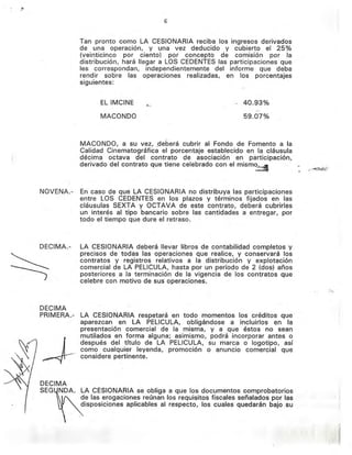 6
Tan pronto como LA CESIONARIA reciba los ingresos derivados
de una operación, y una vez deducido y cubierto el 25%
(veinticinco por ciento) por concepto de comisión por la
distribución, hará llegar a LOS CEDENTES las participaciones que
les correspondan, independientemente del informe que deba
rendir sobre las operaciones realizadas, en los porcentajes
siguientes:
EL IMCINE
MACONDO
"~..,
'" 40.93%
,'.!'
59.07%
(
NOVENA.-
MACONDO, a su vez, .deberá cubrir al Fondo de Fomento a la
Calidad Cinematográfica el porcentaje establecido en la cláusula
décima octava del contrato de asociación en participación,
derivado del contrato que tiene celebrado con el mism~
En caso de que LA CESIONARIA no distribuya las participaciones
entre LOS CEDENTES en los plazos y términos fijados en las
cláusulas SEXTA y OCTAVA de este contrato, deberá cubrirles
un interés al tipo bancario sobre las cantidades a entregar, por
todo el tiempo que dure el retraso.
DECIMA
SEG~DA'LA CESIONARIA se obliga a que los documentos comprobatorios
de las erogaciones reúnan los requisitos fiscales señalados por las
disposiciones aplicables al respecto, los cuales quedarán bajo .su
DECIMA.-
DECIMA
PRIMERA.-
LA CESIONARIA deberá llevar libros de contabilidad completos y
precisos de todas las operaciones que realice, y conservará los
contratos y registros relativos a la distribución y explotación
comercial de LA PELlCULA, hasta por un período de 2 (dos) años
posteriores a la terminación de la vigencia de los contratos que
celebre con motivo de sus operaciones.
LA CESIONARIA respetará en todo momentos los créditos, que
aparezcan en LA PELlCULA, obligándose a incluirlos en la
presentación comercial de la misma, y a que éstos no sean
mutilados en forma alguna; asimismo, podrá incorporar antes o
después del título de LA PELlCULA, su marca o logotipo, así
como cualquier leyenda, promoción o anuncio comercial que
considere pertinente.
~. -..:
, .....
~,. '
f ' . , ~ .
. r·
j'" r'
 