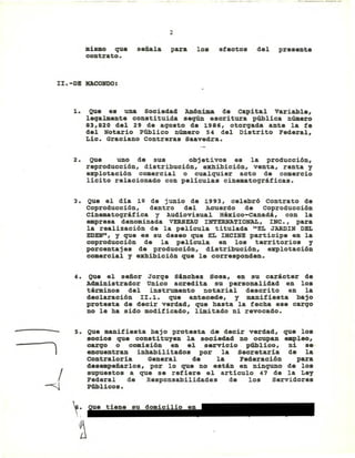2
mismo que señala para los efectos del presente
contrato.
ll.-DB MACONDO:
l. Que es una Sociedad Anónima de capital variable,
lega1lllente constituida seqún escritura p~lica nÚlllero
83,820 del 29 de agosto de 1986, otorgada ante la fe
del Notario Ptiblico nÚlllero 54 del Distrito Federal,
Lic. Graciano Contreras Saavedra.
2. Que uno de sus objetivos es la producción,
reproducción, distribución, exhibición, venta, renta y
explotación comercial o cualquier acto de comercio
lícito relacionado con peliculas cinematográficas.
3. Que el día 12 de junio de 1993, celebró Contrato de
coproducción, dentro del Acuerdo de Coproducción
Cinematográfica y Audiovisual México-canadá, con la
_presa denominada VERSEAU INTERNATIONAL, INC., para
la realización de la película titulada "EL JARDIN DEL
EDEN", Y que es su deseo que EL nClNE participe en la
coproducción de la película en los territorios y
porcentajes de producción, distribución, explotación
comercial y exhibición que le corresponden.
4. Que el señor Jorge sinches sosa, en su carácter de
Administrador Onico acredita su personalidad en los
términos del instrumento notarial descrito en la
declaración II.l. que antecede, y manifiesta bajo
protesta de decir verdad, que hasta la fecha ese cargo
no le ha sido modificado, limitado ni revocado.
- s.
)
.1
4
~~
~
Que manifiesta bajo protesta de decir verdad, que los
socios que constituyen la socieclad no ocupan ~leo,
cargo o comisión en el servicio público, ni se-
encuentran inhabilitados por la Secretaría de la
Contraloría General de la Federación para
des_peñarlos, por lo que no estin en ninquno de los
supuestos a que se refiere el articulo 47 de la Ley
Federal de Responsabilidades de los Servidores
Ptiblicos.
Eliminado: parte de un párrafo
Fundamento Legal: Art. 18, fracción II de la Ley Federal de Transparencia y Acceso a la
Información Pública gubernamental.
Motivación: Se trata de datos de carácter personal que requieren del consentimiento del
particular para su difusión
 