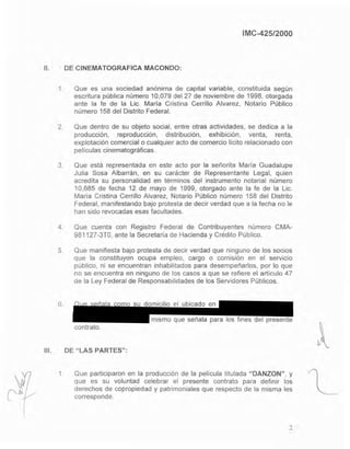 IMC-425/2000
11. DE CINEMATOGRAFICA MACONDO:
1. Que es una sociedad anónima de capital variable, constituida según
escritura pública número 10,079 del 27 de noviembre de 1998, otorgada
ante la fe de la Lic. María Cristina Cerrillo Alvarez, Notario Público
número 158 del Distrito Federal.
2. Que dentro de su objeto social. entre otras actividades, se dedica a la
producción, reproducción, distribución, exhibición, venta, renta,
explotación comercial o cualquier acto de comercio licito relacionado con
películas cinematográficas.
3. Que está representada en este acto por la señorita María Guadalupe
Julia Sosa Albarrán, en su carácter de Representante Legal, quien
acredita su personalidad en términos del instrumento notarial número
10,685 de fecha 12 de mayo de 1999, otorgado ante la fe de la Lic.
Maria Cristina Cerrillo Alvarez, Notario Público número 158 del Distrito
Federal, manifestando bajo protesta de decir verdad que a la fecha no le
han sido revocadas esas facultades.
4. Que cuenta con Registro Federal de Contribuyentes número CMA-
981127-3TO, ante la Secretaria de Hacienda y Crédito Público.
5. Que manifiesta bajo protesta de decir verdad que ninguno de los socios
que la constituyen ocupa empleo, cargo o comisión en el servicio
público, ni se encuentran inhabilitados para desempeñarlos, por lo que
no se encuentra en ninguno de los casos a que se refiere el artículo 47
de la Ley Federal de Responsabilidades de los Servódores Públicos.
111.
6.
mismo que señala para los fines del presente
contrato.
DE "LAS PARTES":
1 Que participaron en la producción de la pelicula titulada "DANZON", y
que es su voluntad celebrar el presente contrato para definir los
derechos de copropiedad y patrimoniales que respecto de la misma les
corresponde.
2
Eliminado: parte de un párrafo
Fundamento Legal: Art. 18, fracción II de la Ley Federal de Transparencia y Acceso a la
Información Pública gubernamental.
Motivación: Se trata de datos de carácter personal que requieren del consentimiento del
particular para su difusión
 