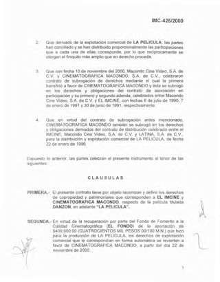 IMC-425/2000
2. Que derivado de la explotación comercial de LA PEUCULA, las partes
han conciliado y se han distribuido proporcionalmente las participaciones
que a cada una de ellas corresponde, por lo que reciprocamente se
otorgan el finiquito mas amplio que en derecho proceda.
3. Que con fecha 10 de noviembre del 2000, Macando Cine Video, S.A. de
C.v. y CINEMATOGRAFICA MACONDO, SA de C.v., celebraron
contrato de subrogación de derechos mediante el cual la primera
transfirió a favor de CINEMATOGRAFICA MACONDO y ésta se subrogó
en los derechos y obligaciones del contrato de asociación en
participación y su primero y segundo adenda, celebrados entre Macando
Cine Video, S.A. de C.v. y EL IMCINE, con fechas 6 de julio de 1g90, 7
de enero de 1991 y 30 de junio de 1991, respectivamente.
4. Que en virtud del contrato de subrogación antes mencionado,
CINEMATOGRAFICA MACONDO también se subrogó en los derechos
y obligaciones derivados del contrato de distribución celebrado entre el
IMCINE, Macando Cine Video, S.A. de C.v. y LATINA, S.A. de C.v.,
para la distribución y explotación comercial de LA PELlCULA, de fecha
22 de enero de 1996.
Expuesto lo anterior, las partes celebran el presente instrumento al tenor de las
siguientes:
CLAUSULAS
PRIMERA.- El presente contrato tiene por objeto reconocer y definir los derechos
de copropiedad y patrimoniales que corresponden a EL IMCINE y
CINEMATOGRAFICA MACONDO, respecto de la pelicula titulada
DANZON, en adelante "LA PELlCULA".
SEGUNDA,- En virtud de la recuperación por parte del Fondo de Fomento a la
Calidad Cinematográfica (EL FONDO) de la aportación de
$400,000.00 (CUATROCIENTOS MIL PESOS 00/100 M.N.) que hizo
para la producción de LA PELlCULA, los derechos de explotación
comercial que le correspondian en forma automática se revierten a
favor de CINEMATOGRAFICA MACONDO, a partir del dia 22 de
noviembre de 2000.
3
 