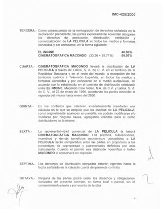 IMC-425/2000
TERCERA.- Como consecuencia de la reintegración de derechos señalada en la
declaración precedente, las partes expresamente acuerdan otorgarse
los derechos de producción, distribución, exhibición y
comercialización de LA PELlCULA en todos los medios y formatos
conocidos y por conocerse, en la forma siguiente:
ELIMCINE
CINEMATOGRAFICA MACONDO (33.36 + 25.71%)
40.93%
59.07%
CUARTA.- CINEMATOGRAFICA MACONDO llevará la distribución de LA
PELlCULA a través de Latina, S. A. de C. V. en el territorio de la
República Mexicana y en el resto del mundo, a excepción de los
territorios cedidos a Televisión Española, en todos los medios y
formatos conocidos y por conocerse en el medio audiovisual, de
acuerdo con lo establecido en el contrato de distribución celebrado
entre EL IMCINE, Macando Cine Video, SA de C.v. y Latina, S. A.
de C. V., el 22 de enero de 1996, acordando las partes extender la
vigencia del mismo hasta enero del 2006.
QUINTA.- En los contratos que celebren invariablemente insertarán una
cláusula en la que se estipule que los créditos de LA PELlCULA,
como originalmente aparecen en pantalla, no podrán modificarse y/o
mutilarse por ninguna causa, agregando créditos para sí como
distribuidores de la misma.
SEXTA.- La representatividad comercial de LA PELlCULA la tendrá
CINEMATOGRAFICA MACONDO. Los premios, subvenciones,
Incentivos y demás beneficios económicos concedidos a LA
PELlCULA serán compartidos entre las partes en proporción a los
porcentajes de copropiedad y patrimoniales definidos por este
instrumento. Cuando el premio sea distinción honorífica o trofeo
MACONDO lo conservará en depósito.
SEPTIMA.- Los derechos de distribución otorgados estarán vigentes hasta la
fecha señalada en la cláusula cuarta del presente contrato.
OCTAVA.- Ninguna de las partes podrá ceder los derechos y obligaciones
derivados del presente contrato, en forma total o parcial, sin el
consentimiento previo y por escrito de la otra.
4
l
 