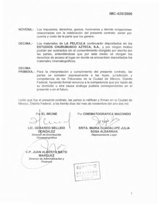 IMC-425/2000
NOVENA.- Los impuestos, derechos, gastos, honorarios y demás erogaciones
relacionadas con la celebración del presente contrato, serán por
cuenta y costo de la parte que los genere.
DECIMA.- Los materiales de LA PELlCULA continuaran depositados en los
ESTUDIOS CHURUBUSCO AZTECA, S.A., Y por ningún motivo
podrán ser sustraidos sin el consentimiento otorgado por escrito por
las partes, entendiéndose que por este medio se otorgan los
derechos de acceso al lugar en donde se encuentren depositados los
materiales cinematográficos.
DECIMA
PRIMERA.- Para la interpretación y cumplimiento del presente contrato, las
partes se someten expresamente a las leyes, jurisdicción y
competencia de los Tribunales de la Ciudad de México, Distrito
Federal, haciendo formal renuncia a la competencia que por razón de
su domicilio u otra causa análoga pudiera corresponderles en el
presente o en el futuro.
Leido que fue el presente contrato, las partes lo ratifican y firman en ia Ciudad de
México, Distrito Federal, a los treinta dias del mes de noviembre del año dos mil.
L IMCINE
ARDO BELLIDO
NZALEZ
Directo de Distribución
Cinematográfica
C.P. JUAN AL ~MAR UE
Director de A mini tración y
Finanz 5
Por CINEMATOGRAFICA MACONDO
SRITA. M M Z JULIA
SOSA A(BARRAN
Representante Legal
5
 