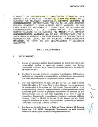 IMC-438/2000
CONTRATO DE DISTRIBUCION y EXPLOTACION COMERCIAL QUE
RESPECTO DE LA PELlCULA TITULADA "EL JARDIN DEL EDEN", EN LO
SUCESIVO "LA PELlCULA", CELEBRAN EL INSTITUTO MEXICANO DE
CINEMATOGRAFIA, REPRESENTADO POR LOS CC. LIC. JOSE GERARDO
BELLIDO GONZALEZ y JUAN ALBERTO NIETO MARQUEZ, EN SUS
CARACTERES DE APODERADOS Y DIRECTORES DE DISTRIBUCION
CINEMATOGRAFICA, y DE ADMINISTRACION y FINANZAS,
RESPECTIVAMENTE, EN LO SUCESIVO "EL IMCINE", y LA EMPRESA
CINEMATOGRAFICA MACONDO, S.A. DE C.V., REPRESENTADA POR LA
SRITA. MARIA GUADALUPE JULIA SOSA ALBARRAN, EN SU CARACTER DE
REPRESENTANTE LEGAL, EN LO SUCESIVO "CINEMATOGRAFICA
MACONDO", AL TENOR DE LAS DECLARACIONES Y CLAUSULAS
SIGUIENTES:
DECLARACIONES
1. DE "EL IMCINE":
1. Que es un organismo público descentralizado del Gobierno Federal, con
personalidad jurídica y patrimonio propios, creado por decreto
presidencial publicado en el Diario Oficial de la Federación de fecha 25
de marzo de 1983.
2. Que tiene a su cargo promover y coordinar la producción, distribución y
exhibición de materiales cinematográficos y de los demás instrumentos
que sean necesarios para el cumplimiento de sus programas.
3. Que está representado en este acto por los CC. Lic. José Gerardo
Bellido González y C.P. Juan Alberto Nieto Márquez, en sus caracteres
de Apoderados y Directores de Distribución Cinematográfica, y de
Administración y Finanzas, respectivamente, quienes poseen facultades
suficientes para suscribir el presente instrumento en términos de sus
nombramientos que les han sido expedidos a su favor y que se
encuentran debidamente protocolizados mediante escrituras públicas
números 11,407 Y 11,403 de fechas 18 de febrero del año 2000,
otorgadas ante la fe del Notario Público número 160 del Distrito Federal,
Licenciado Guadalupe Guerrero Guerrero.
4. Que tiene su domicilio legal en la Calle de Tepic número 40, Colonia
Roma Sur, C.P. 06760, Delegación Cuauhtémoc, de esta Ciudad,
mismo que señala para los efectos del presente contrato.
 