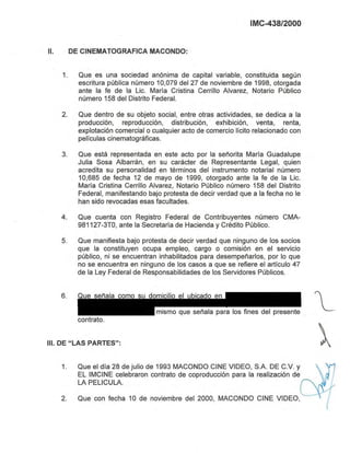 IMC-438/2000
11. DE CINEMATOGRAFICA MACONDO:
1. Que es una sociedad anónima de capital variable, constituida según
escritura pública número 10,079 del 27 de noviembre de 1998, otorgada
ante la fe de la Lic. María Cristina Cerrillo Alvarez, Notario Público
número 158 del Distrito Federal.
2. Que dentro de su objeto social, entre otras actividades, se dedica a la
producción, reproducción, distribución, exhibición, venta, renta,
explotación comercial o cualquier acto de comercio lícito relacionado con
películas cinematográficas.
3. Que está representada en este acto por la señorita María Guadalupe
Julia Sosa Albarrán, en su carácter de Representante Legal, quien
acredita su personalidad en términos del instrumento notarial número
10,685 de fecha 12 de mayo de 1999, otorgado ante la fe de la Lic.
María Cristina Cerrillo Alvarez, Notario Público número 158 del Distrito
Federal, manifestando bajo protesta de decir verdad que a la fecha no le
han sido revocadas esas facultades.
4. Que cuenta con Registro Federal de Contribuyentes número CMA-
981127-3TO, ante la Secretaría de Hacienda y Crédito Público.
5. Que manifiesta bajo protesta de decir verdad que ninguno de los socios
que la constituyen ocupa empleo, cargo o comisión en el servicio
público, ni se encuentran inhabilitados para desempeñarlos, por lo que
no se encuentra en ninguno de los casos a que se refiere el artículo 47
de la Ley Federal de Responsabilidades de los Servidores Públicos.
6. Que señala como su domicilio el ubicado en
mismo que señala para los fines del presente
contrato.
111. DE "LAS PARTES":
1. Que el día 28 de julio de 1993 MACONDO CINE VIDEO, SA DE C.v. y
EL IMCINE celebraron contrato de coproducción para la realización de
LA PELlCULA.
2. Que con fecha 10 de noviembre del 2000, MACONDO CINE VIDEO,
Eliminado: parte de un párrafo
Fundamento Legal: Art. 18, fracción II de la Ley Federal de Transparencia y Acceso a la
Información Pública gubernamental.
Motivación: Se trata de datos de carácter personal que requieren del consentimiento del
particular para su difusión
 