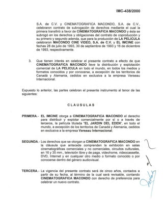 IMC-438/2000
S.A. de C.v. y CINEMATOGRAFICA MACONOO, S.A. de C.V.,
celebraron contrato de subrogación de derechos mediante el cual la
primera transfirió a favor de CINEMATOGRAFICA MACONDO y ésta se
subrogó en los derechos y obligaciones del contrato de coproducción y
su primero y segundo adenda, que para la producción de LA PELlCULA
celebraron MACONDO CINE VIDEO, S.A. de C.V. y EL IMCINE con
fechas 28 de julio de 1993, 30 de septiembre de 1993 y 16 de diciembre
de 1993, respectivamente.
3. Que tienen interés en celebrar el presente contrato a efecto de que
CINEMATOGRAFICA MACONDO lleve la distribución y explotación
comercial de LA PELlCULA en todo el mundo, en todos los medios y
formatos conocidos y por conocerse, a excepción de los territorios de
Canadá y Alemania, cedidos en exclusiva a la empresa Verseau
Internacional.
Expuesto lo anterior, las partes celebran el presente instrumento al tenor de las
siguientes:
CLAUSULAS
PRIMERA.- EL IMCINE otorga a CINEMATOGRAFICA MACONDO el derecho
para distribuir y explotar comercialmente por sí o a través de
terceros, la película titulada "EL JARDIN DEL EDEN", en todo el
mundo, a excepción de los territorios de Canadá y Alemania, cedidos
en exclusiva a la empresa Verseau Internacional.
SEGUNDA.- Los derechos que se otorgan a CINEMATOGRAFICA MACONDO en '
la cláusula que antecede comprenden la exhibición en salas L
cinematográficas comerciales y no comerciales, circuitos culturales,
en 16 y 35 mm., televisión libre y de paga, videohome, videocassette,
OVO, Internet y en cualquier otro medio o formato conocido o por 
conocerse dentro del género audiovisual. ~
TERCERA.- La vigencia del presente contrato será de cinco años, contados a
partir de su fecha, al término de la cual será revisable, contando
CINEMATOGRAFICA MACONDO con derecho de preferencia para
celebrar un nuevo contrato.
 