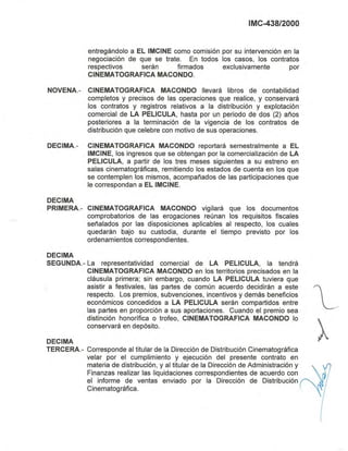 IMC-438/2000
entregándolo a EL IMCINE como comisión por su intervención en la
negociación de que se trate. En todos los casos, los contratos
respectivos serán firmados exclusivamente por
CINEMATOGRAFICA MACONDO.
NOVENA.- CINEMATOGRAFICA MACONDO llevará libros de contabilidad
completos y precisos de las operaciones que realice, y conservará
los contratos y registros relativos a la distribución y explotación
comercial de LA PELlCULA, hasta por un periodo de dos (2) años
posteriores a la terminación de la vigencia de los contratos de
distribución que celebre con motivo de sus operaciones.
DECIMA.- CINEMATOGRAFICA MACONDO reportará semestralmente a EL
IMCINE, los ingresos que se obtengan por la comercialización de LA
PELlCULA, a partir de los tres meses siguientes a su estreno en
salas cinematográficas, remitiendo los estados de cuenta en los que
se contemplen los mismos, acompañados de las participaciones que
le correspondan a EL IMCINE.
DECIMA
PRIMERA.- CINEMATOGRAFICA MACONDO vigilará que los documentos
comprobatorios de las erogaciones reúnan los requisitos fiscales
señalados por las disposiciones aplicables al respecto, los cuales
quedarán bajo su custodia, durante el tiempo previsto por los
ordenamientos correspondientes.
DECIMA
SEGUNDA.- La representatividad comercial de LA PELlCULA, la tendrá
CINEMATOGRAFICA MACONDO en los territorios precisados en la
cláusula primera; sin embargo, cuando LA PELlCULA tuviera que
asistir a festivales, las partes de común acuerdo decidirán a este
respecto. Los premios, subvenciones, incentivos y demás beneficios
económicos concedidos a LA PELlCULA serán compartidos entre
las partes en proporción a sus aportaciones. Cuando el premio sea
distinción honorífica o trofeo, CINEMATOGRAFICA MACONDO lo
conservará en depósito.
DECIMA
TERCERA.- Corresponde al titular de la Dirección de Distribución Cinematográfica
velar por el cumplimiento y ejecución del presente contrato en
materia de distribución, y al titular de la Dirección de Administración y
Finanzas realizar las liquidaciones correspondientes de acuerdo con
el informe de ventas enviado por la Dirección de Distribución
Cinematográfica.
 