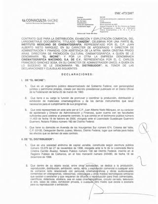 IMC-47312007
Ü.CONACULTA.III,(&!~
ImUlllla M...ieono dO! C¡nemlltogl"lll,o
CONTRATO OUE PARA LA DISTRIBUCiÓN, EXHIBICiÓN Y EXPLOTACiÓN COMERCIAL DEL
LARGOMETRAJE DOCUMENTAL TITULADO "DANZÓN", CELEBRAN POR UNA PARTE EL
INSTITUTO MEXICANO DE CINEMATOGRAFiA, REPRESENTADO POR EL C.P. JUAN
ALBERTO NIETO MÁRQUEZ, EN SU CARÁCTER DE APODERADO Y DIRECTOR DE
ADMINISTRACiÓN Y FINANZAS, CON ASISTENCIA DE LA MTRA. MARiA CRISTINA PRAOO
ARIAS, DIRECTORA DE PROMOCiÓN CULTURAL CINEMATOGRÁFICA, A QUIEN SE LE
DENOMINARÁ "EL 1MCINE"; y POR LA OTRA LA EMPRESA DENOMINADA
CINEMATOGRÁFICA MACONDO, S.A. DE C.V., REPRESENTADA POR EL C. CARLOS
FRANCISCO SÁNCHEZ SOSA, EN SU CARÁCTER DE ADMINISTRADOR ÚNICO, A QUIEN EN
LO SUCESIVO SE LE DENOMINARÁ "EL DISTRIBUIDOR"; AL TENOR DE LAS
DECLARACIONES Y cLÁUSULAS SIGUIENTES:
DECLARACIONES:
1. DE "EL IMCINE",
1. Que es un organismo público descentralizado del Gobierno Federal, con personalidad
Jurfdlca y patrimonIo propios, creado por decreto presidencial publicado en el Diario Oficial
de la Federación de fecha 25 de marzo de 1983.
2. Que llene a su cargo la funCión de promover y coordinar la producción. distribución y
exhibiCión de materiales cinematográficos y de los demás instrumentos que sean
necesarios para el cumplimiento de sus programas.
3. Que está representado en este acto por el C.P. Juan Alberto Nieto Márquez. en su carácter
de apoderado y Director de Administración y Finanzas, quien cuenta con las facultades
suficientes para celebrar el presente contrato, lo que consta en el testimonio público número
11,403 de fecha 18 de febrero de 2000, alargado ante el Licenciado Guadalupe Guerrero
Guerrero, Notario Público número 160 del Distrito Federal.
1. Que tiene su domicilio en Avenida de los Insurgentes Sur número 674, Colonia del Valle,
C.P. 03100, Delegación Benito Juarez, México, Distrito Federal, lugar que señala para lodos
los efectos que se deriven de este contrato.
11. DE "EL DISTRIBUIDOR",
1. Que es una sociedad anónima de capital variable, constituida según eSCritura pública
número 10,079 del 27 de noviembre de 1998, otorgada ante la fe de la Licenciada María
Cristina Cerrillo Álvarez, Notano Público numero 158 del Distnto Federal. inscnto en el
Registro Público de Comerc1o, en el folio mercantil número 243490. de fecha 18 de
diciembre de 1998.
2. Que dentro de su objeto social. entre otra aclivida s. se dedica a fa producción,
reproducción, distribUCIón, exhibición, venta, r nta, yexplo ción comercial o cualquier acto
de comercIO Ifcito relacionado con pelfcula cinemat ráficas y obras audiOVisuales
contenidas en videogramas, Vldeocintas, videoj gas u otr s medios tecnológicos Similares
que eXistan o eXIstieren y que requieran de difusi o repr ucción para fines comerciales,
científicos, didácticos, etcétera, sea en sajas cme tagr ficas, cirCUito cerrado. teleVISión
al aire, salas de video, exhibición pnvada, o cuaJqUl tro medio que eXista o eXistiere
para su reproducción o exhibición.
 