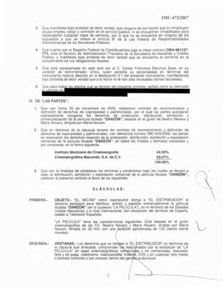 6
IMC-~73/2007
3. Que manifiesta bajo protesta de decir verdad, que mnguno de los socios que la constituyen
ocupa empleo, cargo O comisión en el servicio público, ni se encuentran Inhabilitados para
desempeñar cualqUIer clase de servicIos, por lo Que no se encuentra en mnguno de los
supuestos a que se refiere el artículo 89 de la Ley Federal de Responsabilidades
Adminislrativas de los Servidores Publicos. ..
4. Que cuenta con el Registro Federal de Contribuyentes bajo la clave número CMA-981127-
3TO, ante el Servicio de Administración Tributarla de la Secretaría de Hacienda y Crédito
Público, y manifiesta bajo protesta de decir verdad que se encuentra al corriente en el
cumplimiento de sus obligaciones fiscales.
5. Que esta representada en e:}te acto por el C. Carlos FrancIsco Sánchez Sosa, en su
carácter de Administrador Unico, quien acredita su personalidad en términos del
Instrumento notarial descrito en la declaración 11.1 del presente instrumento, manifestando
bajo protesta de decir verdad que a la fecha no le han sido revocadas dichas lacultades.
os ue se deriven del resente contrato. señala como su domicilio
IV. DE "LAS PARTES":
1. Que con lecha 30 de noviembre de 2000, celebraron contrato de reconocimiento y
delinlción de derechos de copropiedad y patrimoniales. por el cual las partes acordaron
expresamente otorgarse los derechos d~ oroducclón. distribución. exhibición v
comercialización de la oelícula titulada "DANZON", basada en el guión de Beatriz Novara y
Maria Novara. dirigida por María Novara.
2. Que en términos de la cláusula tercera del contrato de reconOCimiento y definición de
derechos de copropiedad y patrimoniales, con referencia numero IMC·425J2000, las partes
se reselVaron los derechos respecto de lSl producción, distribución, exhibición y explotacIón
comercial de la película titulada "DANZON", en todos los medios y formatos conOCidos y
por conocerse, en la fonna siguiente:
Instituto Mexicano de Cinematografia
Cinematográfica Macando, S.A. de C.V.
40.93%
59.07~0
100.00-;0
3. Que con la finalidad de establecer los términos y condiciones bajo los cuales se lIeva.ra a
cabo la distribución, exhibición y explotación comercial de la película titulada "DANZON",
celebran el presente contrato al tenor de las siguientes:
PRIMERA.-
SEGUNDA.·
CLÁUSULAS:
OBJETO.- "EL IMCIN~ como coproductor otorga a ~EL DISTRIBUIDOR" el
derecho exclusiyo para distribUir, exhibir Y. explotar comercialmente la pelicula
titulada "DANZON" (en lo sucesIvo LA PELlCULA1, en el territorio de los Estados
Unidos Mexicanos y a nivel internaCIonal, con excepción del territOriO de España.
cedido a TelevIsIÓn Española.
~LA PELÍCULA" tiene las características siguientes: Está basada en el gUión
cinemat09ráfico de las CC. Beatriz Novara V Maria Novara. dinQlda oor María
Novaro. f,lmada en 35 mm, con una~t1I'áCíOn aproximada de 120 (ciento veinte
minutos).
VENTANAS.· Los derechos que se oto an a "EL ISTRIBUIDOR" en términOS de
la cl¡iusula que antecede. comprenden l relacl nadas con la exhibición de "LA
PELlCULA" en salas cinematográficas ca rci s y no comerciales. televisión
libre y de paga, vldeohome. videocassette, int t. DVO y en cualquier otro medio
o formato conOCIdo o por conocer dentro del gen audiOVISual.
2
Eliminado: parte de un párrafo
Fundamento Legal: Art. 18, fracción II de la Ley Federal de Transparencia y Acceso a la
Información Pública gubernamental.
Motivación: Se trata de datos de carácter personal que requieren del consentimiento del
particular para su difusión.
 
