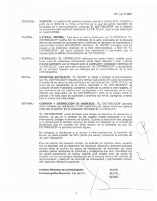 IMC-473/2007
TERCERA.- VIGENCIA.- La vIgencia del presente contrato sera de 5 (cinco) años. contados a
partir de la fecha de su firma, al término de la cual las partes evaluarán los
resultados de la comercialización, contando ~EL DISTRIBUIDOR" con el derecho
de preferencia para continuar explotando "LA PELÍCULA". para 10 cual suscribirán
un nuevo contrato. ..
CUARTA.- MATERIAL ORIGINAL. Para llevar a cabo la distribución de -LA PELiCULA", ~EL
DISTRIBUIDOR" cuenta con los materiales de la obra, precIsados en la cláusula
décima del contrato de reconocimiento y definición de derechos de copropiedad y
patrimoniales número IMC-425/2000. Asimismo. "EL IMCINE" entregará carta de
acceso a los materiales originales de la obra cinematográfica, a lavar de -EL
DISTRIBUIDORR, así como cualqUIer aIra inforrT)aclón o documento que se
requiera para la debida comercialización de MLA PELlCULA~.
QUINTA.· MATERIALES.· -EL OISTAJBUIDOR~ elaborará las copias, trailers, carteles, press
book, press kit, inserciones penodístlcas, spots (radio, teleVISIÓn y cine) y demas
matenal publicitario que se requiera para la distribUCIón y explotación comerctal de
~LA PELlCULA", cuyo costo será cubierto por "EL DISTRIBUIDOW y recuperados
de los primeros ingresos que se obtengan por la comercialización de la obra
cinematográfica.
SEXTA..· DERECHOS AUTORALES.· "EL IMCINE" se obliga a entregar la documentación
que MEL DISTAIBUIDORMrequiera para venficar que cuenta con lodos Iqs derechos
autorales de las personas que participaron en la producción de "LA PEUCULA", así
como de los realizadores de la misma, relevando a "EL DISTRIBUIDOW de
cualquier omisión Involuntaria, aCCidental o fuera de su control a este respecto. El
reconocimIento de los créditos aquí consIgnados a los realizadores de la obra,
deberán ser observados por "EL DISTRIBUIDOR", lanto en la prensa como en
pantalla y en toda clase de publicidad o anuncios que emita, agregando créditos
para si mismo como distribuidor.
SÉPTIMA.- COMISiÓN Y DISTRIBUCiÓN DE INGRESOS.- "EL DISTRIBUIDOR" percibirá
como comiSión por distribucIón el 25% (veinticinco por cientQ) sobre los Ingresos
netos que se generen por la explotación comercial de "LA PELlCULA".
"EL DISTRIBUIDOW queda facultado para otorgar los derechos de distribución a
terceros, ya sea en el territOflO de los Estados Unidos Mexicanos o a nivel
internacional, excepto el terntono de España. Cuando la distribución sea otorgada
a un tercero para el territOriO nacional, se estará a lo dispuesto en el contrato de
distribución que se suscriba con dicho tercero, en el entendido de que "EL
OISTRIBUIDOR~ no percibirá comisión alguna.
De otorgarse la distribución a un tercero a nivel internacIonal, la comisión del
tercero no podrá exceder del 30% (treinta por cIento), incluyendo la comisión de
"EL DISTRIBUIDOR".
Para los efectos del presente contrato, se entiende por ingresos netos, aquellos
que se obtengan una vez deducidos los impuestos, derechos y derechos autoraJes
cuando estos se causen; los gastos de reproducción de materiales, as¡ como
aquellos gastos necesarios de publicidad y propaganda que sean acordados por ~
las partes previamente. El ingreso restante será dividido entre las partes de
acuerdo con los porcentajes establecid la cláusula tercera del contrato de
reconOCImiento y definición de derech de copropIedad y patnmomales número
IMC-42512000, Siendo los sigUientes:
Instituto Mexicano de Cinematografía
Cinematográfica Macando, S.A. de C.V.
3
40.93%
59.07%
100.00"/0
 