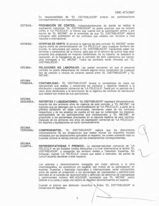 OCTAVA.-
NOVENA.-
DÉCIMA.-
DÉCIMA
PRIMERA.-
DÉCIMA
SEGUNDA.-
DÉCIMA
TERCERA.-
IMC-47312007
Es responsabilidad de "EL DISTRIBUIDOR" enterar las particlpaciones
correspondientes a sus coproductores.
PROHIBICiÓN DE CORTES.- Independientemente de donde se realice la
explotación comer,cial, ~EL DISTRIBUIDOR" no podrá autorizar gue se realicen
cortes a "LA PELlCULA", a menos que cuente con la autOrlZaCl0n previa y.por
escnto de "EL IMC1NE~. en el entendido de que "EL DISTRIBUIDOR" deberá
consignar esta prohibición en los contratos que celebre con terceros a nivel
nacional e intemacional.
OFEATAS DE VENTA: Si durante la vigencia d.e este contrato QEL IMCINE" recibe
alguna olerta de comercialización de "lA PElICULA
M
para cualquier territorio del
mundo, lo comunicará por escrito a -EL DISTRIBUIDOW, haciéndole saber los
términos y condIciones de la misma, para que en el término de Quince días éste
presente otra propuesta en mejores condiciones, de no hacerlo, se aceptará la
operación, en la inteligencia de que la comisión del 25% (veinticinco por ciento)
será entregada a "EL IMCINE". Todos los contratos serán firmados por "EL
DISTRIBUIOCR".
RELACIONES NO LABORALES: Las partes convienen en Que el presente
contrato no podrá interpretarse de manera alguna como ConstitutIVO de cualquier
tipo de relación o vínculo de carácter laboral entre "EL DISTRIBUIDOR" Y "EL
IMCINE'".
CONTABILlDAD.- "EL DISTRIBUIDOR" llevará la contabilidad de todas las
operaciones que realice, y conservará los cOfllralos y registros relativos a la
distribución y explotación comercIal de ~LA PELlCULA", hasta por un período de 2
(dos) años postenores a la terminación de la vigencia del contrato de distribUCIón
que celebre con motivo de sus operaciones.
REPORTES Y L1QUIDACIONES.- ~EL DISTRIBUIDOR" reportará trimestralmente,
durante los dos primeros años de vIgencia de este contrato, a ~EL IMCINE", los
ingresos que se obtengan por la comercialización de "LA PEUCULA", a partir de la
primera exhibición en salas comerciales, remitiendo copia de [os contratos
respectivos y de los estados de cuenta en los que se contemplen los ingresos,
acompañados de las participaciones que correspondan a "EL IMCINE", en
proporción a los porcentajes precisados en la cláusula séptima de este cpntrato.
Después de los primeros dos años de explotación comercial de "LA PEUCULA",
los reportes y liquidaciones se harán semestralmente.
COMPROBANTES.- "EL DISTRIBUIDOR" vigilará que los documentos
comprobatorios de las erogaciones que realice reúnan los requisitos fiscales
señalados por las disposiciones aplicables al respecto, los cuales quedarán bajo su
custodia durante el !lempo previsto por los ordenamientos correspondientes.
DÉCIMA
CUARTA.- REP.RESENTATIVIDAD y PREMIOS.~ La representatividad comercial de "LA
PEUCULA" en los Estados Unidos Mexicanos y a nivel InternaCional la tendrá "EL
DISTRIBUIDOW, a exce~ión del territorio cedido a TelevISión Española, Sin ~
embargo, cuando "LA PELlCULA" tuviera que asistir a festivales, las partes de
común acuerdo decidirán a este respecto.
Los premios y reconocimientos otorgados por mejor película a la obra
cinematográfica, en económiCO y/o es le, con motivo de su participación en
eventos, muestras y festivales naci les e IOternacionales, serán compartidos
entre las partes en proporción a los rcentaJes de copropIedad y patrimoniales
defimdos en el contrato de reconocimle 10 ydefinición de derechos de copropiedad
y patrimoniales numero IMC-42512 acordando que -EL IMCINE", podrá
obtener a su costa y cargo una réplica de a ellos reconOCimIentos en especie.
Cuando el premio sea trofeo &EL DISTRIBUIOOW lo
conservará en depósito.
4
 